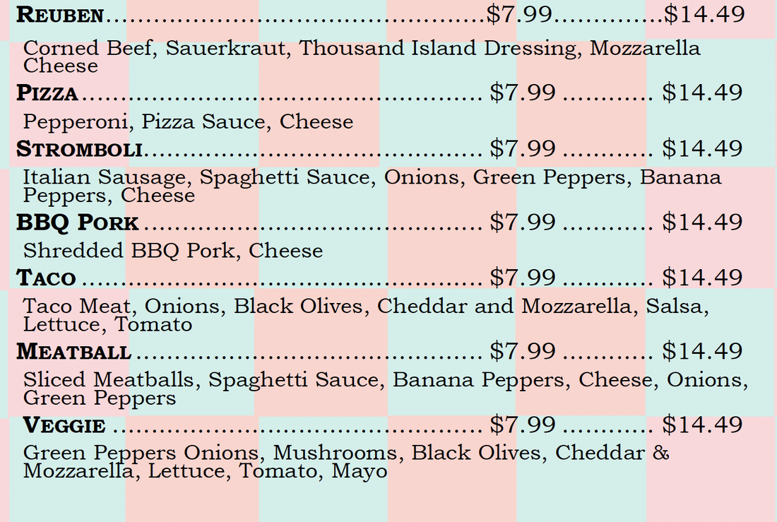 REUBEN.......... .... ........................$7.99.............$14.49 Corned Beef, Sauerkraut, Thousand Island Dressing, Mozzarella Cheese PIZZA ................... $7.99 $14.49 Pepperoni, Pizza Sauce, Cheese STROMBOLI. . . . . . . . . ... .... $7.99 $14.49 Italian Sausage, Spaghetti Sauce, Onions, Green Peppers, Banana Peppers, Cheese BBQ PORK ............. $7.99 $14.49 Shredded BBQ Pork, Cheese TACO $7.99 $14.49 Taco Meat, Onions, Black Olives, Cheddar and Mozzarella, Salsa, Lettuce, Tomato MEATBALL .............. $7.99 $14.49 Sliced Meatballs, Spaghetti Sauce, Banana Peppers, Cheese, Onions, Green Peppers VEGGIE $7.99 $14.49 Green Peppers Onions, Mushrooms, Black Olives, Cheddar & Mozzarella, Lettuce, Tomato, Mayo