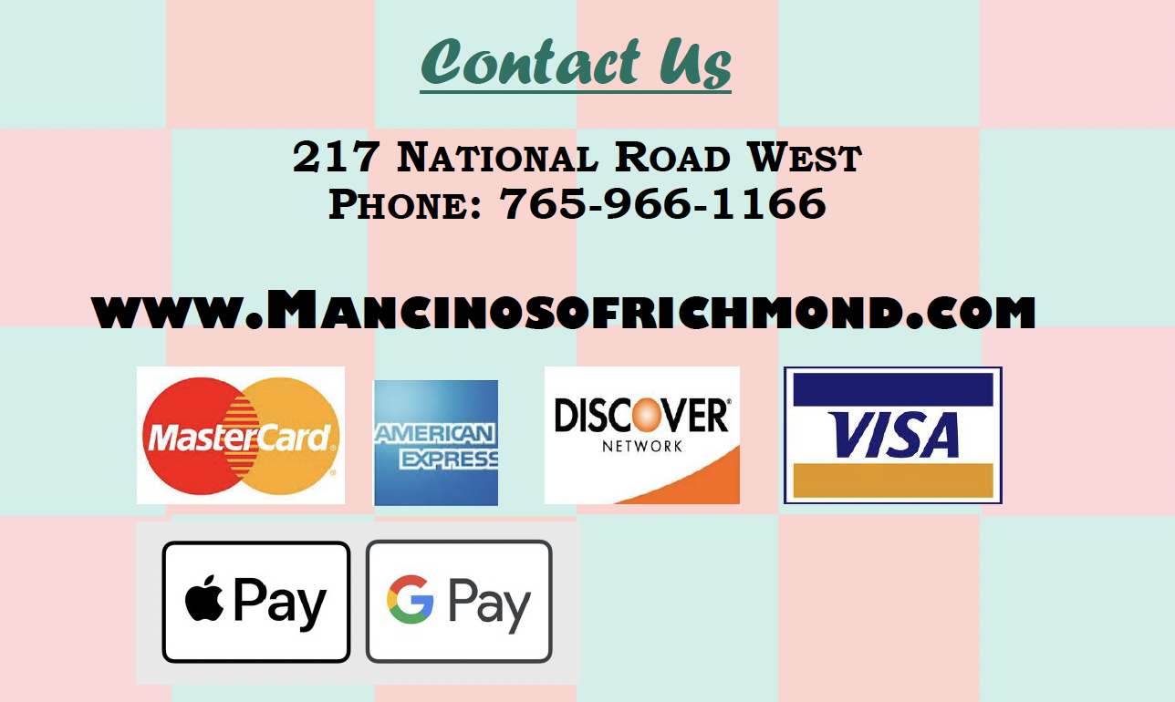 Contact Us  217 NATIONAL ROAD WEST PHONE: 765-966-1166  WWW.MANCINOSOFRICHMOND.COM  MasterCard. AMERICAN DISCOVER I EXPRESS NETWORK VISA  Pay G Pay